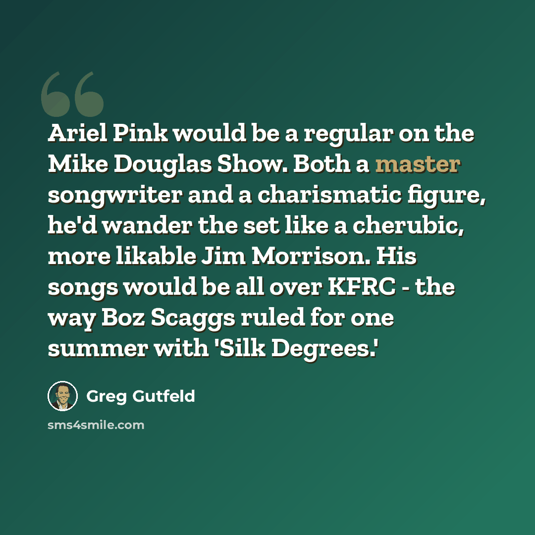 “Ariel Pink would be a regular on the Mike Douglas Show. Both a master songwriter and a charismatic figure, he'd wander the set like a cherubic, more likable Jim Morrison. His songs would be all over KFRC - the way Boz Scaggs ruled for one summer with 'Silk Degrees.'” quote by Greg Gutfeld