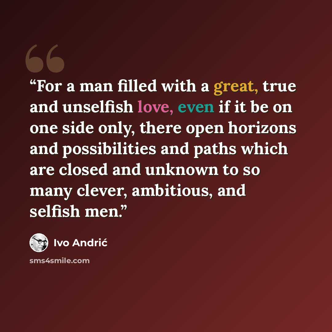 “For a man filled with a great, true and unselfish love, even if it be on one side only, there open horizons and possibilities and paths which are closed and unknown to so many clever, ambitious, and selfish men.” quote by Ivo Andrić