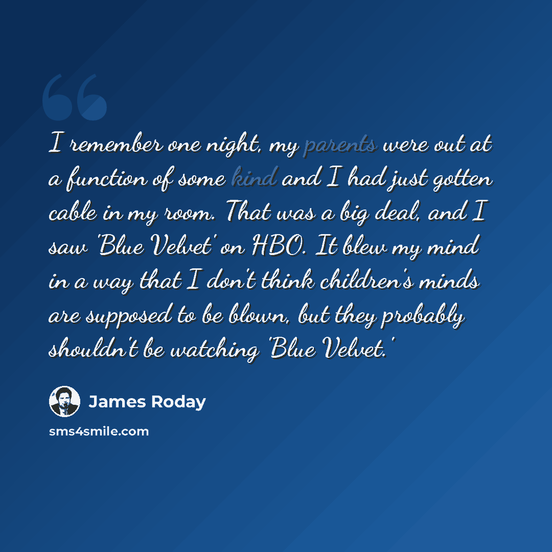 “I remember one night, my parents were out at a function of some kind and I had just gotten cable in my room. That was a big deal, and I saw 'Blue Velvet' on HBO. It blew my mind in a way that I don't think children's minds are supposed to be blown, but they probably shouldn't be watching 'Blue…” quote by James Roday