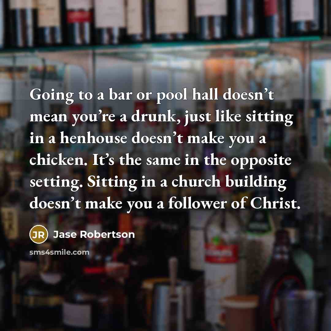 “Going to a bar or pool hall doesn’t mean you’re a drunk, just like sitting in a henhouse doesn’t make you a chicken. It’s the same in the opposite setting. Sitting in a church building doesn’t make you a follower of Christ.” quote by Jase Robertson