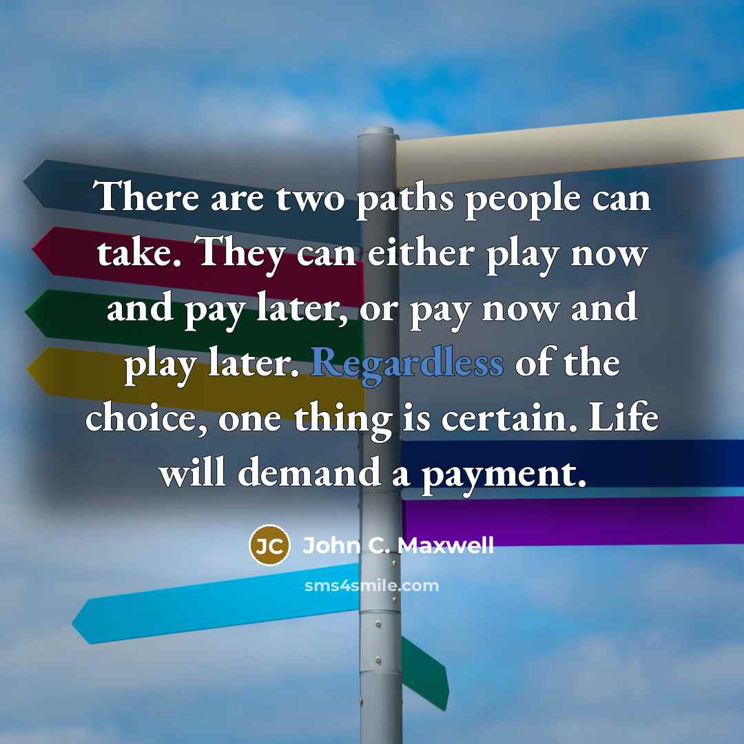 “There are two paths people can take. They can either play now and pay later, or pay now and play later. Regardless of the choice, one thing is certain. Life will demand a payment.” quote by John C. Maxwell