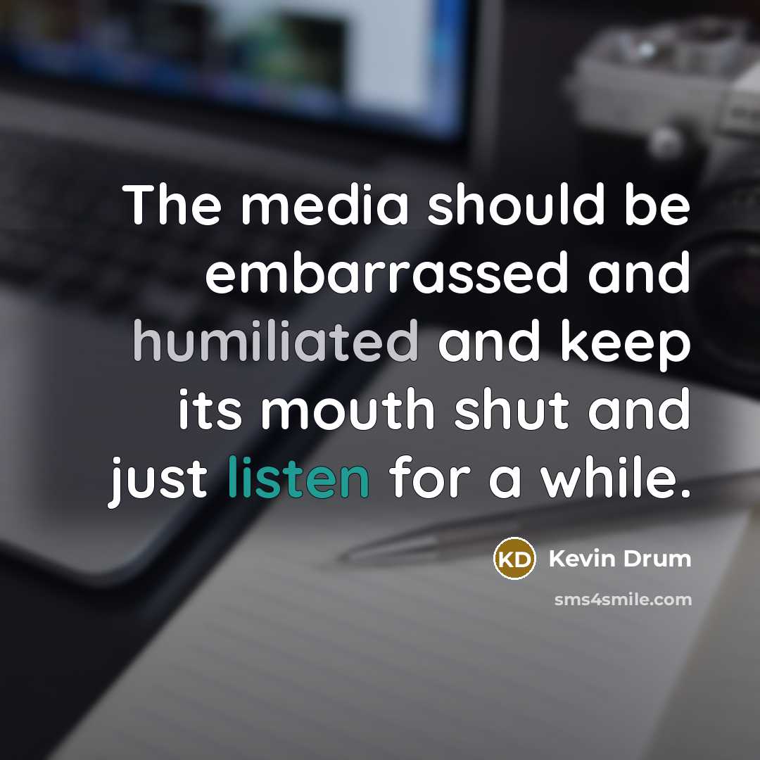 “The media should be embarrassed and humiliated and keep its mouth shut and just listen for a while.” quote by Kevin Drum