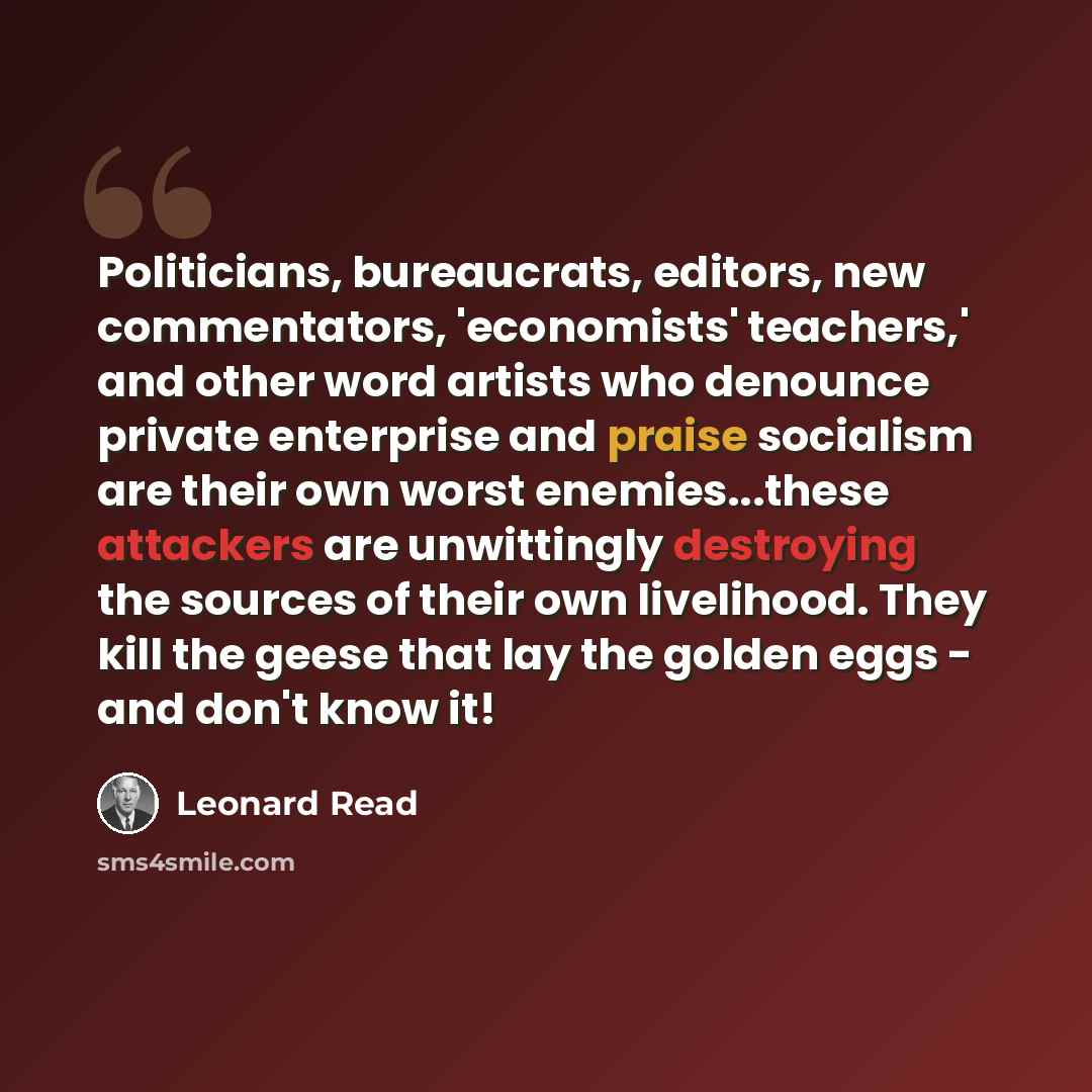 “Politicians, bureaucrats, editors, new commentators, 'economists' teachers,' and other word artists who denounce private enterprise and praise socialism are their own worst enemies...these attackers are unwittingly destroying the sources of their own livelihood. They kill the geese that lay the…” quote by Leonard Read