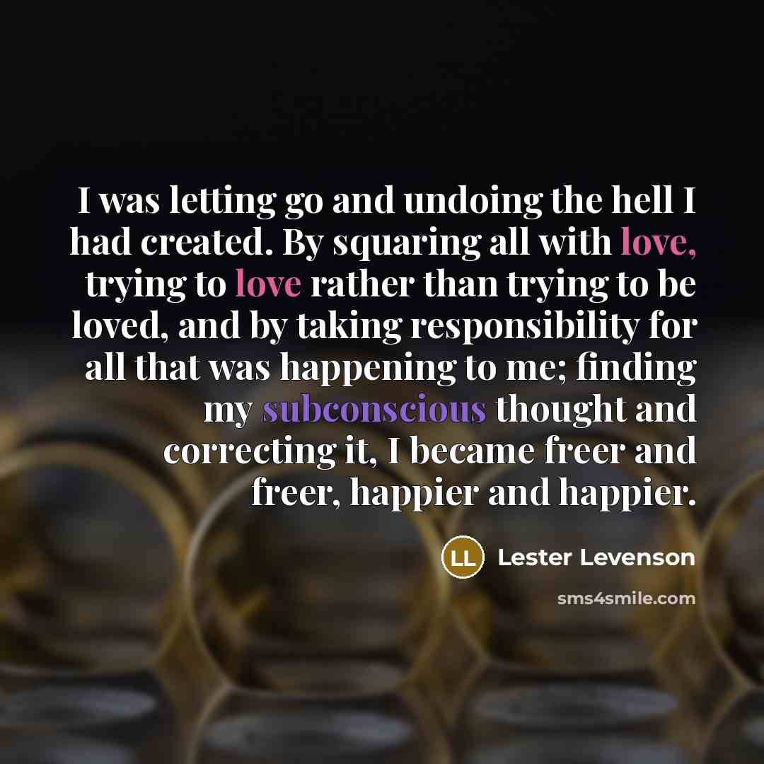 “I was letting go and undoing the hell I had created. By squaring all with love, trying to love rather than trying to be loved, and by taking responsibility for all that was happening to me; finding my subconscious thought and correcting it, I became freer and freer, happier and happier.” quote by Lester Levenson