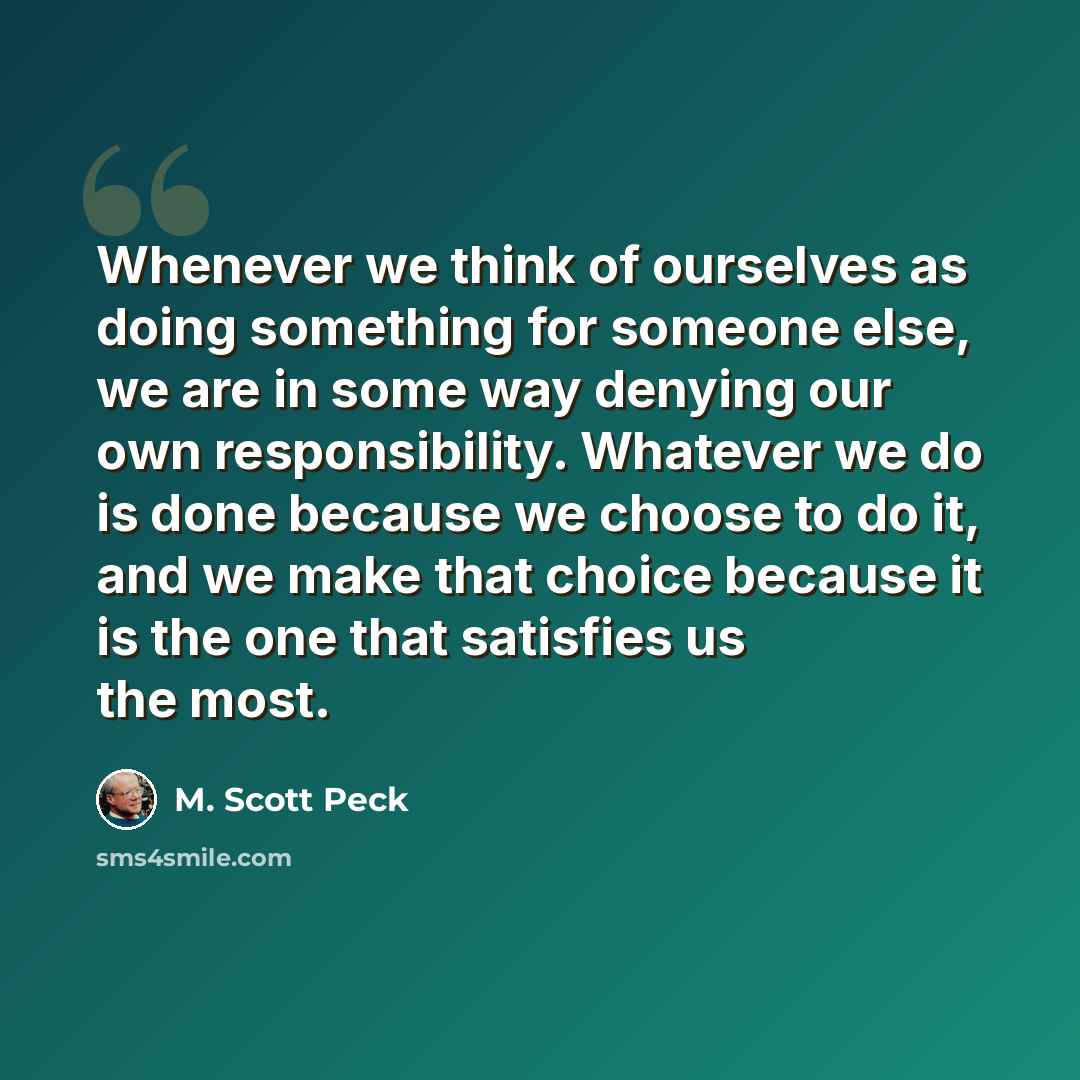 “Whenever we think of ourselves as doing something for someone else, we are in some way denying our own responsibility. Whatever we do is done because we choose to do it, and we make that choice because it is the one that satisfies us the most.” quote by M. Scott Peck