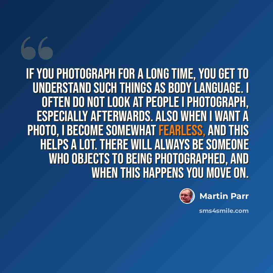 “If you photograph for a long time, you get to understand such things as body language. I often do not look at people I photograph, especially afterwards. Also when I want a photo, I become somewhat fearless, and this helps a lot. There will always be someone who objects to being photographed, and…” quote by Martin Parr