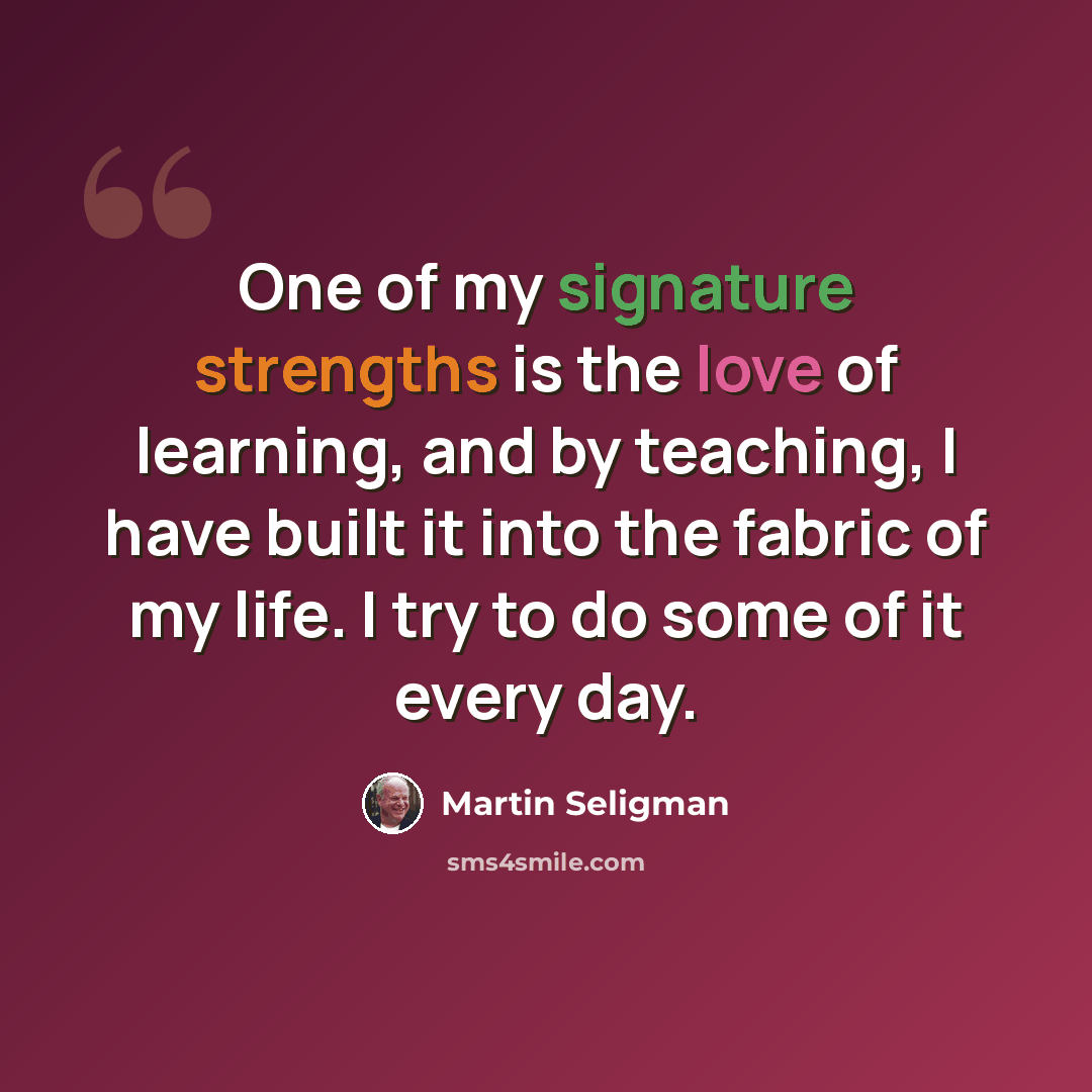 “One of my signature strengths is the love of learning, and by teaching, I have built it into the fabric of my life. I try to do some of it every day.” quote by Martin Seligman