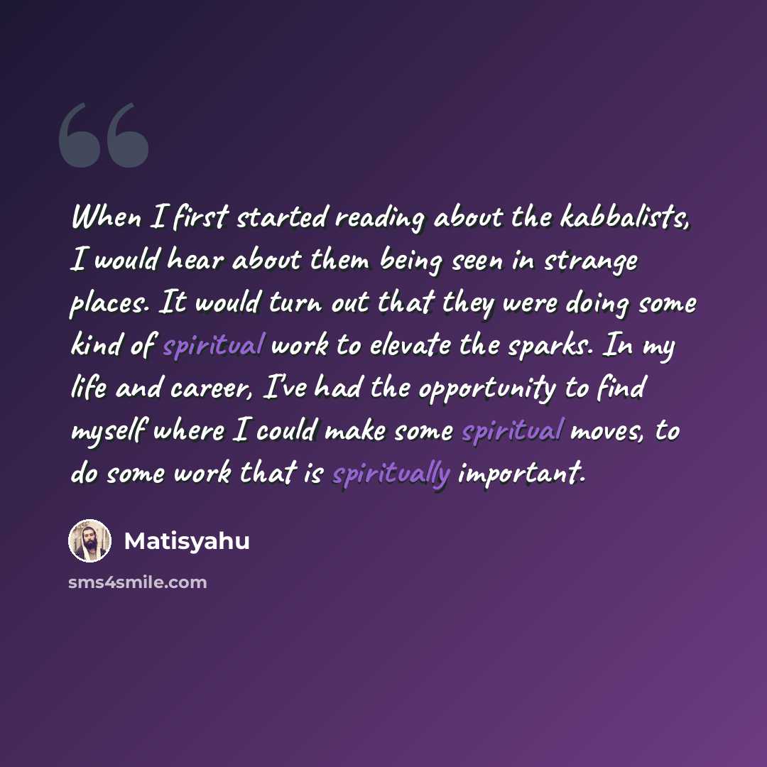 “When I first started reading about the kabbalists, I would hear about them being seen in strange places. It would turn out that they were doing some kind of spiritual work to elevate the sparks. In my life and career, I've had the opportunity to find myself where I could make some spiritual moves…” quote by Matisyahu