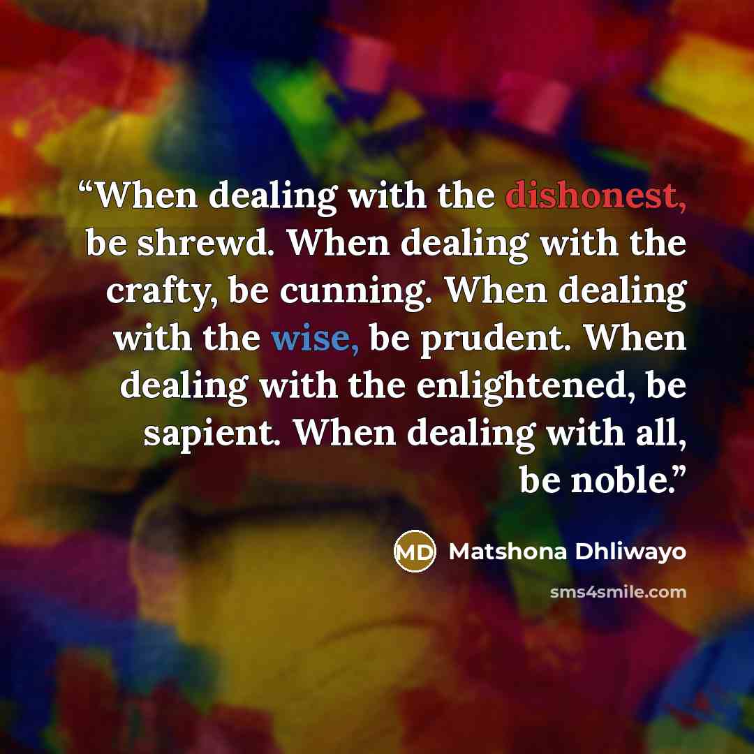 “When dealing with the dishonest, be shrewd. When dealing with the crafty, be cunning. When dealing with the wise, be prudent. When dealing with the enlightened, be sapient. When dealing with all, be noble.” quote by Matshona Dhliwayo