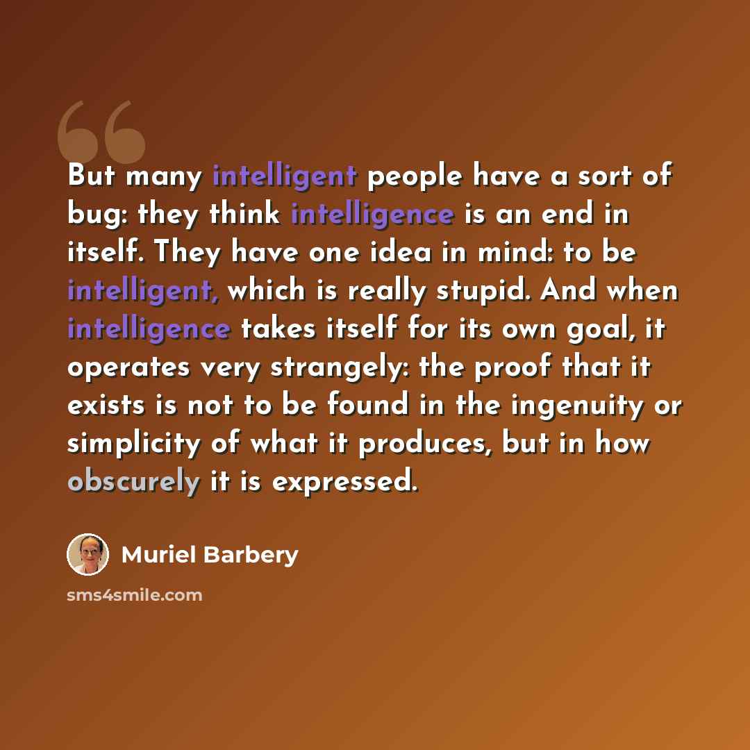 “But many intelligent people have a sort of bug: they think intelligence is an end in itself. They have one idea in mind: to be intelligent, which is really stupid. And when intelligence takes itself for its own goal, it operates very strangely: the proof that it exists is not to be found in the…” quote by Muriel Barbery