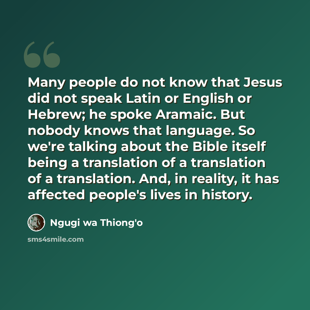 “Many people do not know that Jesus did not speak Latin or English or Hebrew; he spoke Aramaic. But nobody knows that language. So we're talking about the Bible itself being a translation of a translation of a translation. And, in reality, it has affected people's lives in history.” quote by Ngugi wa Thiong'o