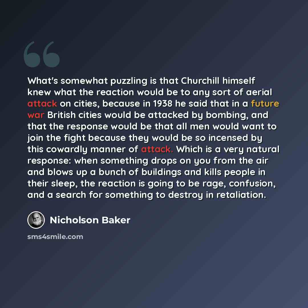 “What's somewhat puzzling is that Churchill himself knew what the reaction would be to any sort of aerial attack on cities, because in 1938 he said that in a future war British cities would be attacked by bombing, and that the response would be that all men would want to join the fight because they…” quote by Nicholson Baker