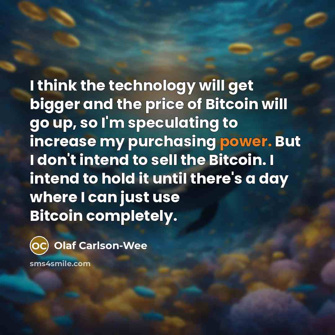 “I think the technology will get bigger and the price of Bitcoin will go up, so I'm speculating to increase my purchasing power. But I don't intend to sell the Bitcoin. I intend to hold it until there's a day where I can just use Bitcoin completely.” quote by Olaf Carlson-Wee