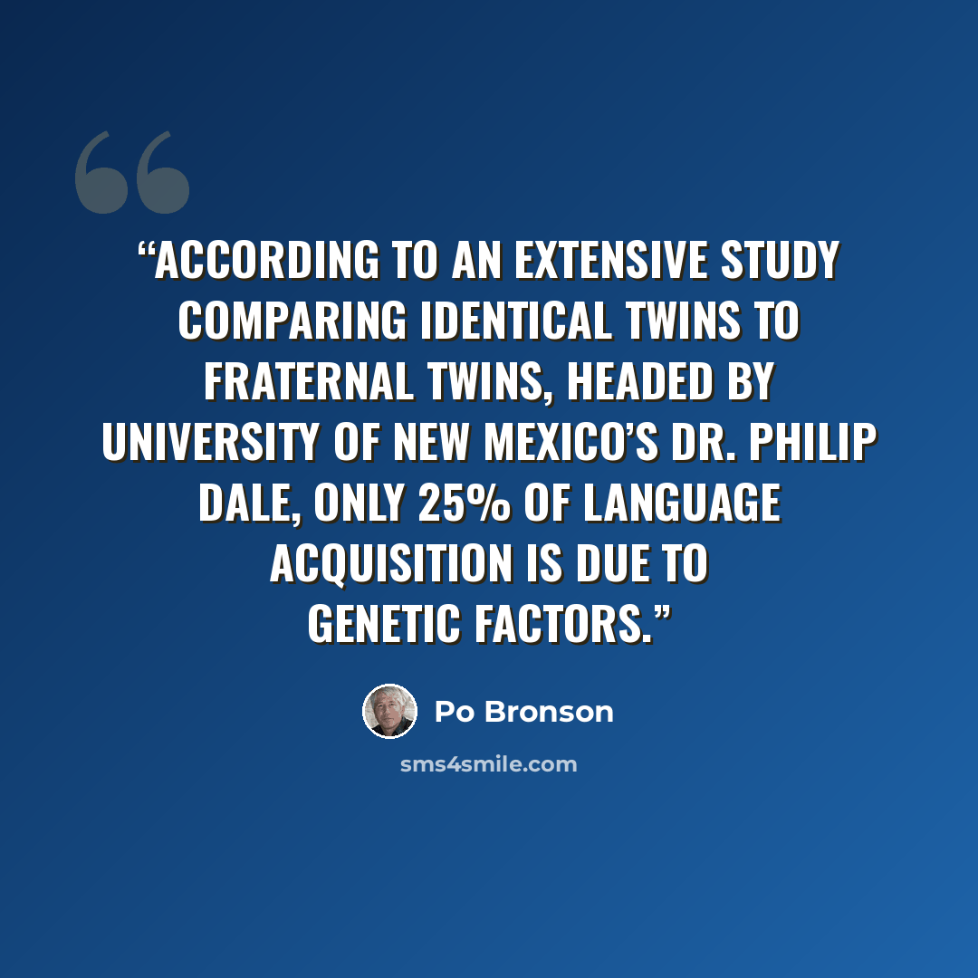 “According to an extensive study comparing identical twins to fraternal twins, headed by University of New Mexico’s Dr. Philip Dale, only 25% of language acquisition is due to genetic factors.” quote by Po Bronson