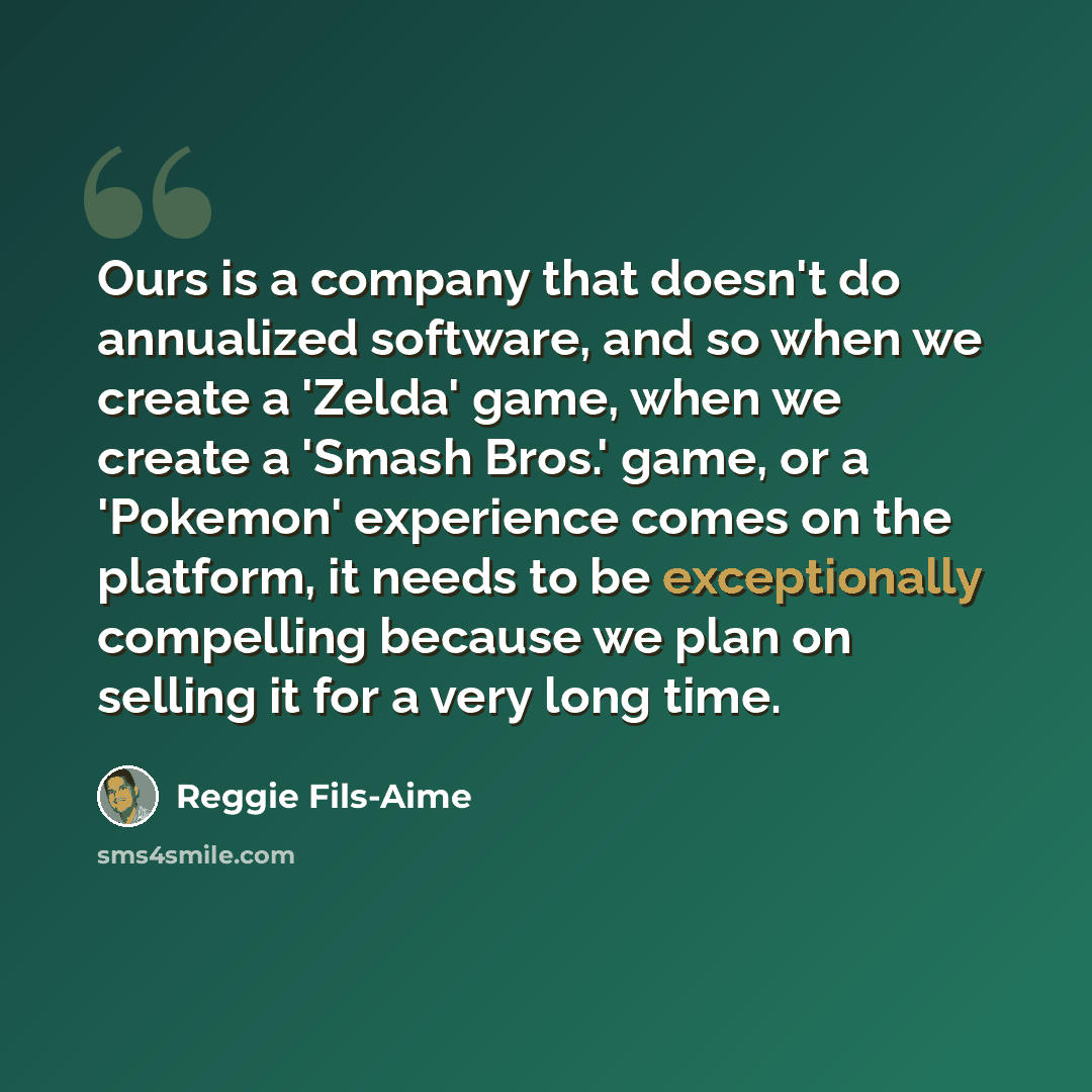 “Ours is a company that doesn't do annualized software, and so when we create a 'Zelda' game, when we create a 'Smash Bros.' game, or a 'Pokemon' experience comes on the platform, it needs to be exceptionally compelling because we plan on selling it for a very long time.” quote by Reggie Fils-Aime