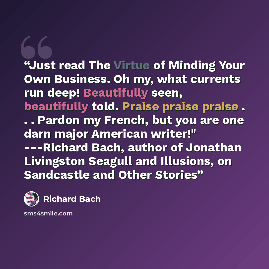 “Just read The Virtue of Minding Your Own Business. Oh my, what currents run deep! Beautifully seen, beautifully told. Praise praise praise . . . Pardon my French, but you are one darn major American writer!" ---Richard Bach, author of Jonathan Livingston Seagull and Illusions, on Sandcastle and…” quote by Richard Bach