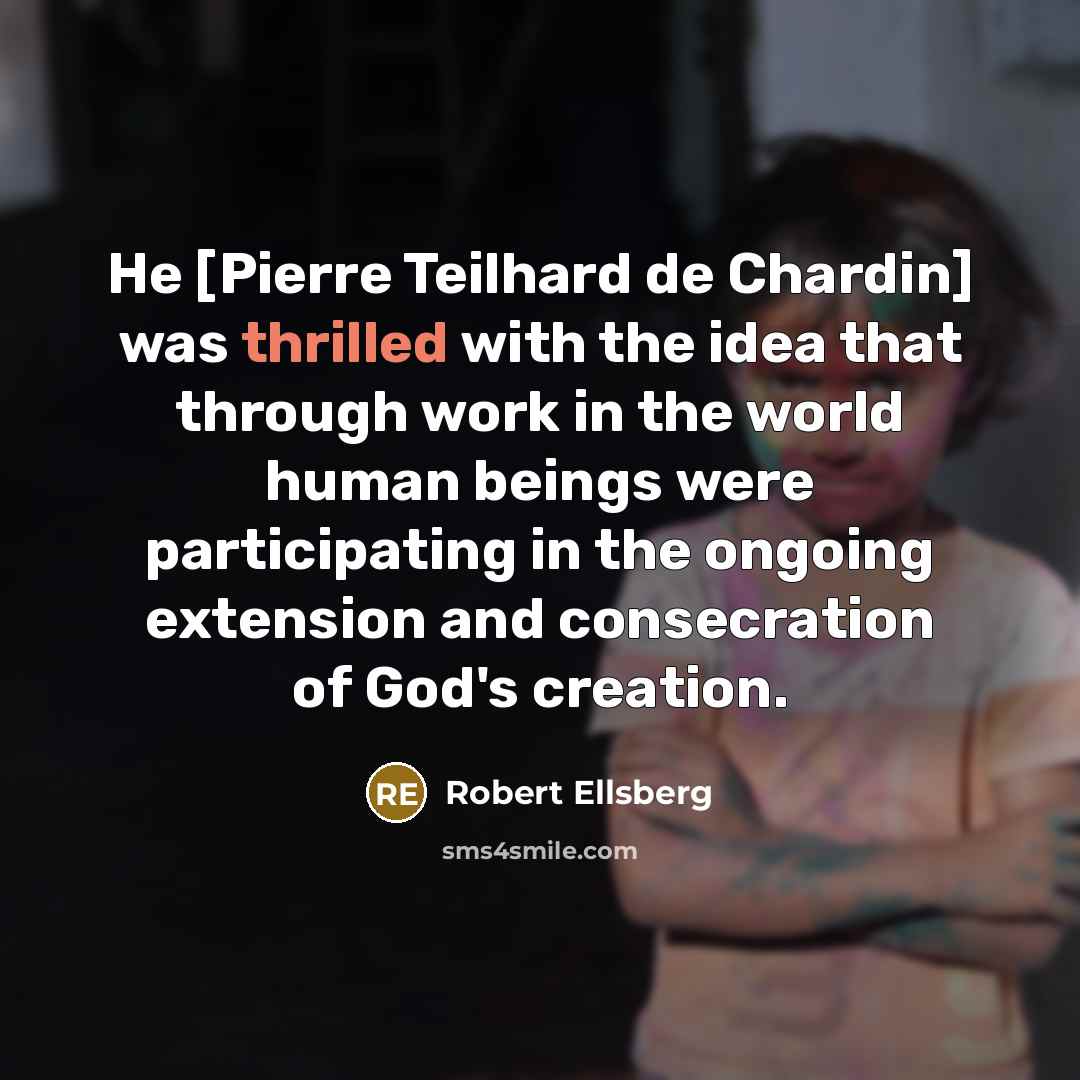 “He [Pierre Teilhard de Chardin] was thrilled with the idea that through work in the world human beings were participating in the ongoing extension and consecration of God's creation.” quote by Robert Ellsberg