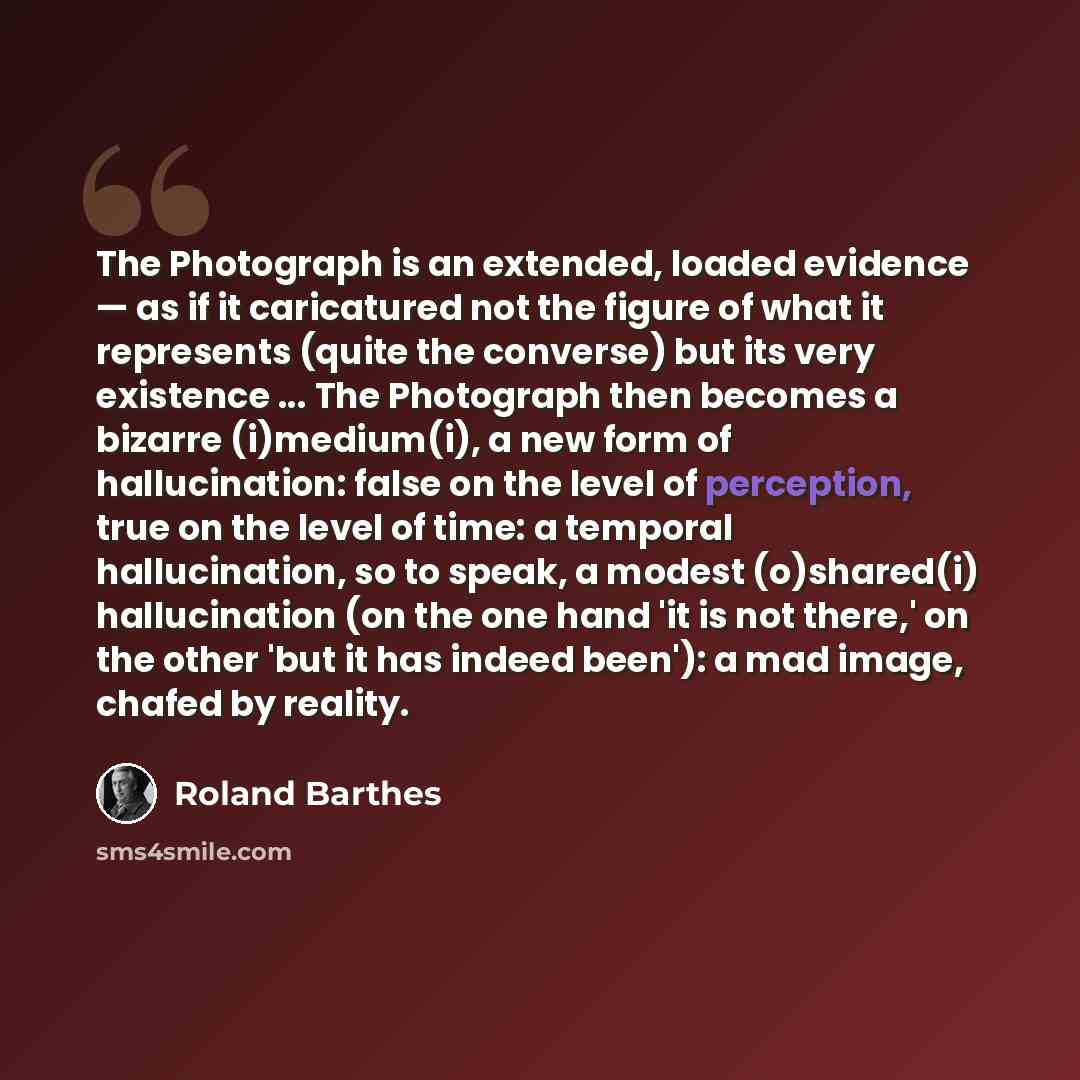 “The Photograph is an extended, loaded evidence — as if it caricatured not the figure of what it represents (quite the converse) but its very existence ... The Photograph then becomes a bizarre (i)medium(i), a new form of hallucination: false on the level of perception, true on the level of time: a…” quote by Roland Barthes