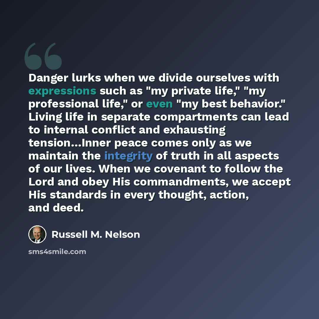 “Danger lurks when we divide ourselves with expressions such as "my private life," "my professional life," or even "my best behavior." Living life in separate compartments can lead to internal conflict and exhausting tension…Inner peace comes only as we maintain the integrity of truth in all…” quote by Russell M. Nelson
