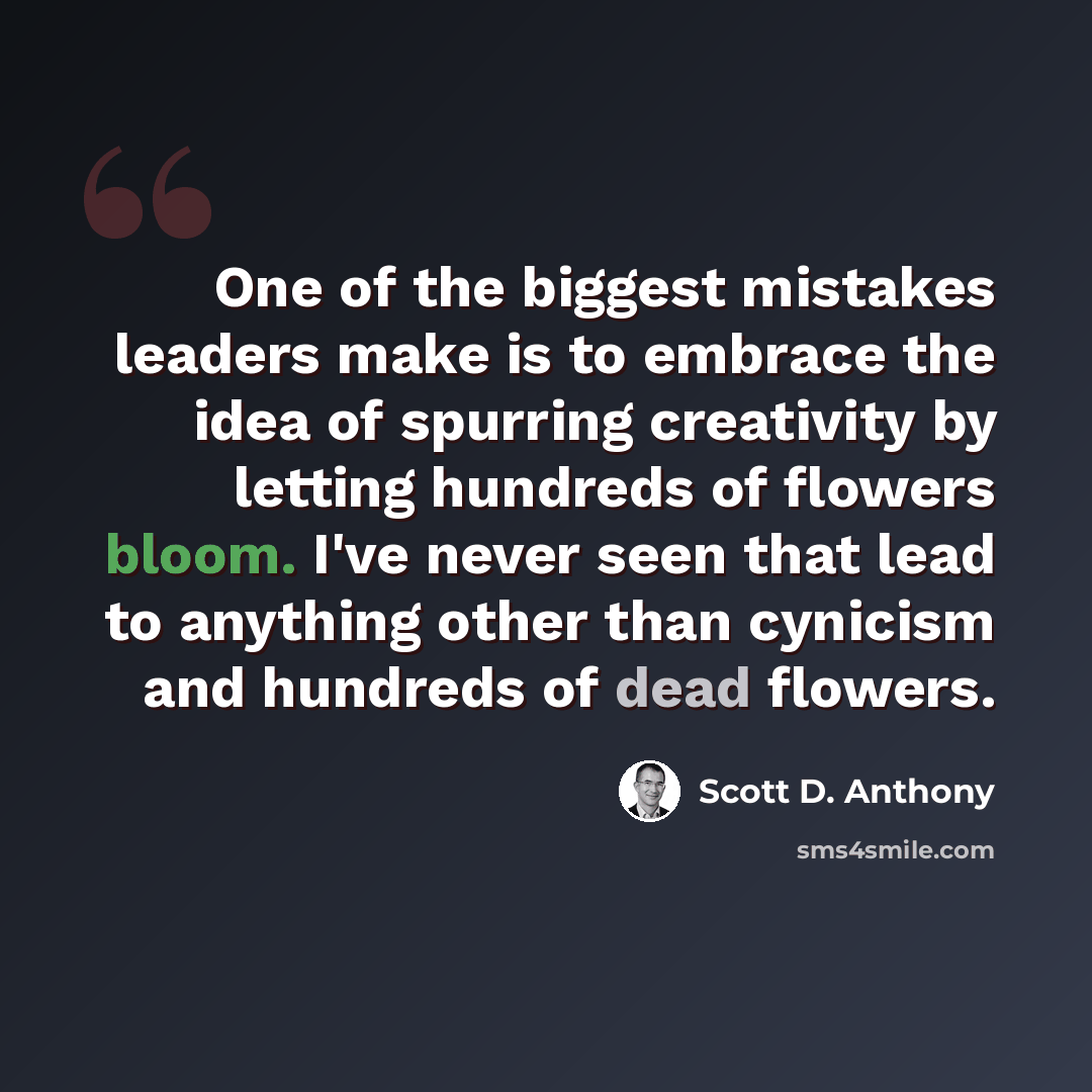 “One of the biggest mistakes leaders make is to embrace the idea of spurring creativity by letting hundreds of flowers bloom. I've never seen that lead to anything other than cynicism and hundreds of dead flowers.” quote by Scott D. Anthony