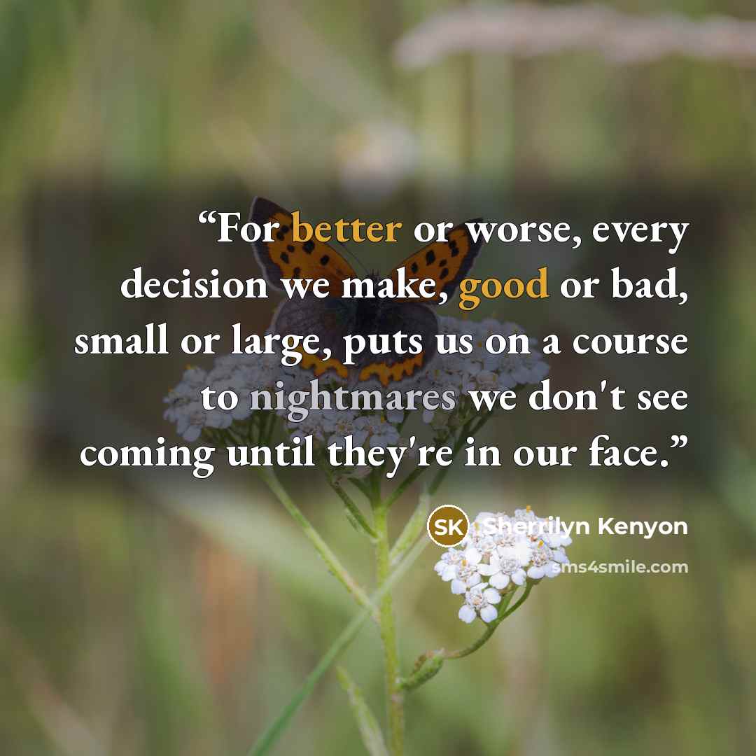 “For better or worse, every decision we make, good or bad, small or large, puts us on a course to nightmares we don't see coming until they're in our face.” quote by Sherrilyn Kenyon