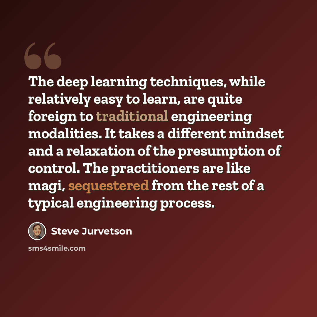 “The deep learning techniques, while relatively easy to learn, are quite foreign to traditional engineering modalities. It takes a different mindset and a relaxation of the presumption of control. The practitioners are like magi, sequestered from the rest of a typical engineering process.” quote by Steve Jurvetson
