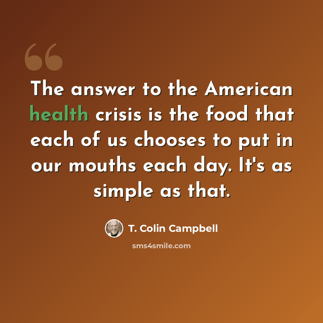 “The answer to the American health crisis is the food that each of us chooses to put in our mouths each day. It's as simple as that.” quote by T. Colin Campbell