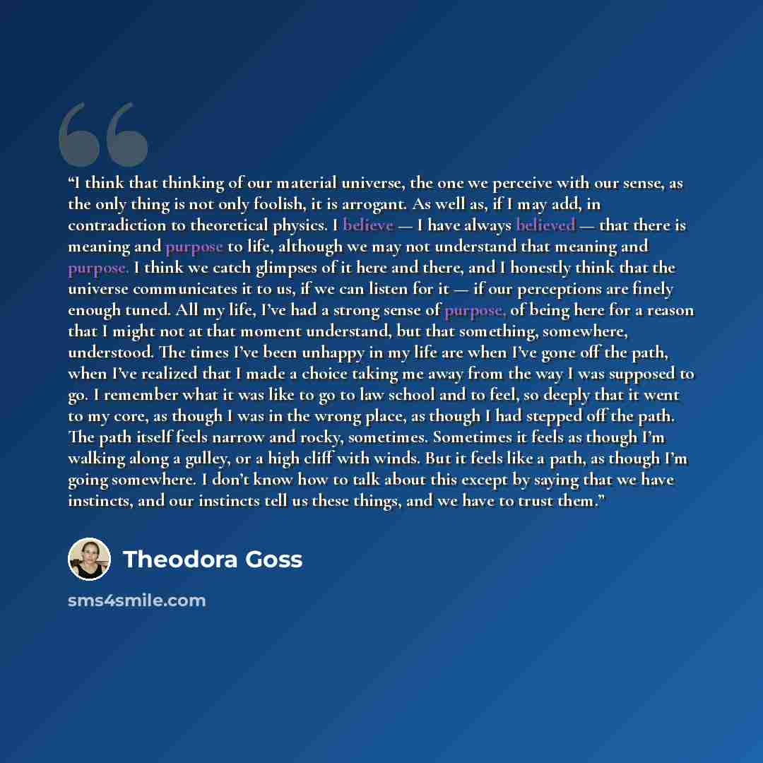 “I think that thinking of our material universe, the one we perceive with our sense, as the only thing is not only foolish, it is arrogant. As well as, if I may add, in contradiction to theoretical physics. I believe — I have always believed — that there is meaning and purpose to life, although we…” quote by Theodora Goss