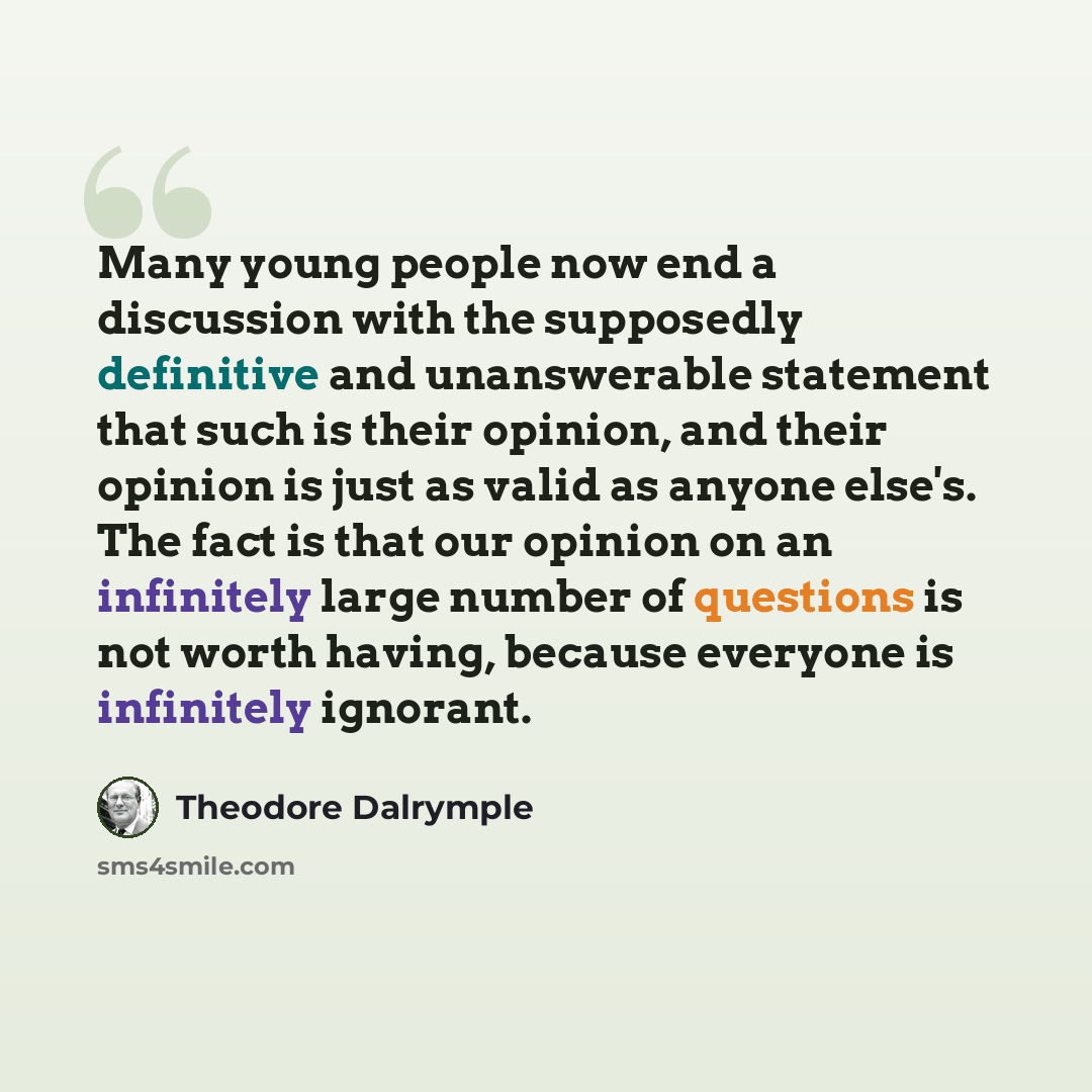“Many young people now end a discussion with the supposedly definitive and unanswerable statement that such is their opinion, and their opinion is just as valid as anyone else's. The fact is that our opinion on an infinitely large number of questions is not worth having, because everyone is…” quote by Theodore Dalrymple