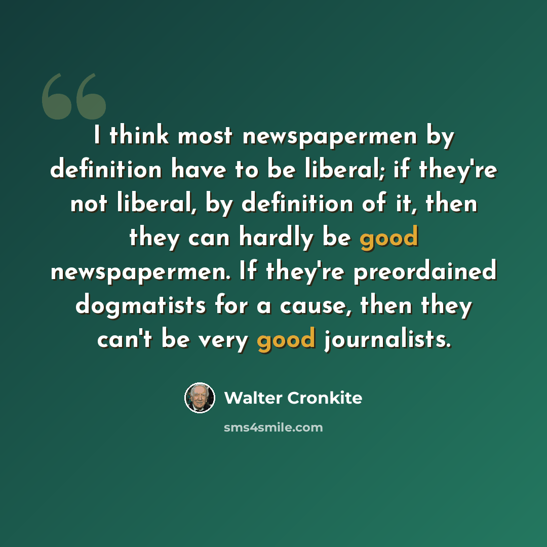 “I think most newspapermen by definition have to be liberal; if they're not liberal, by definition of it, then they can hardly be good newspapermen. If they're preordained dogmatists for a cause, then they can't be very good journalists.” quote by Walter Cronkite