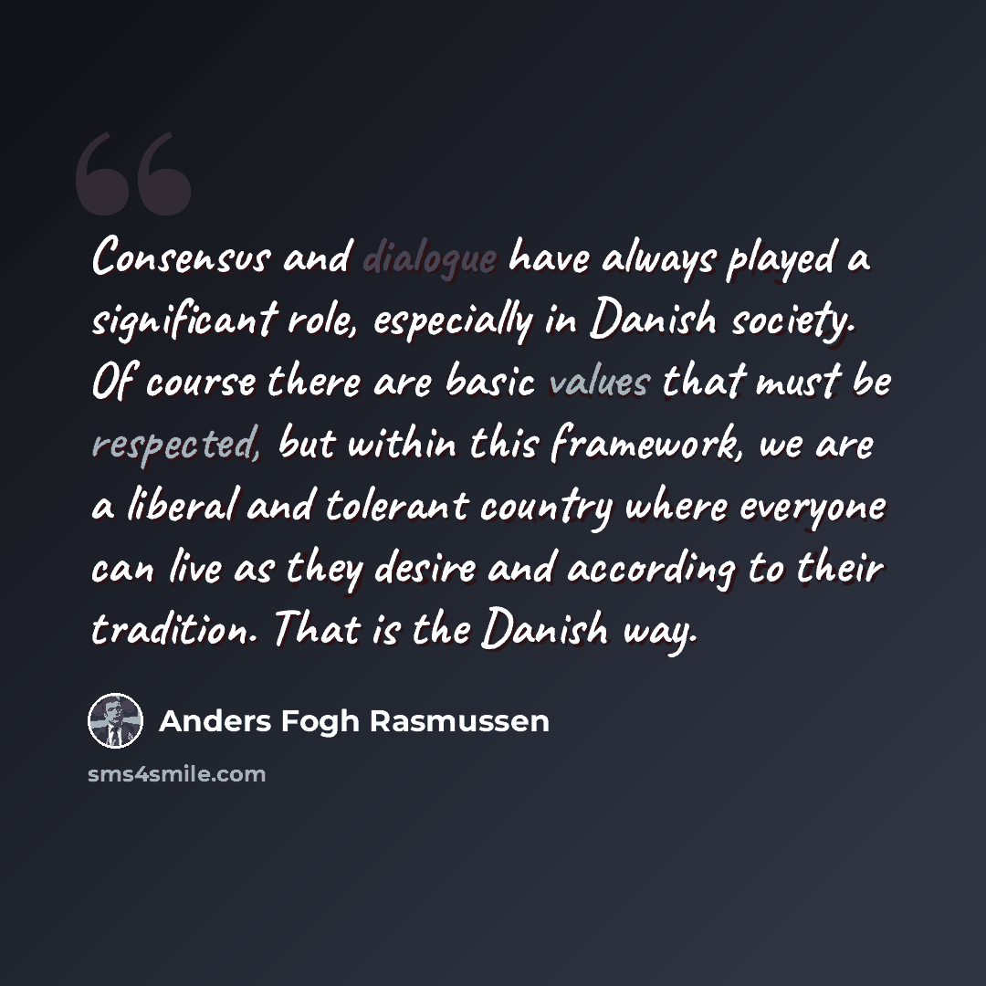 “Consensus and dialogue have always played a significant role, especially in Danish society. Of course there are basic values that must be respected, but within this framework, we are a liberal and tolerant country where everyone can live as they desire and according to their tradition. That is the…” quote by Anders Fogh Rasmussen