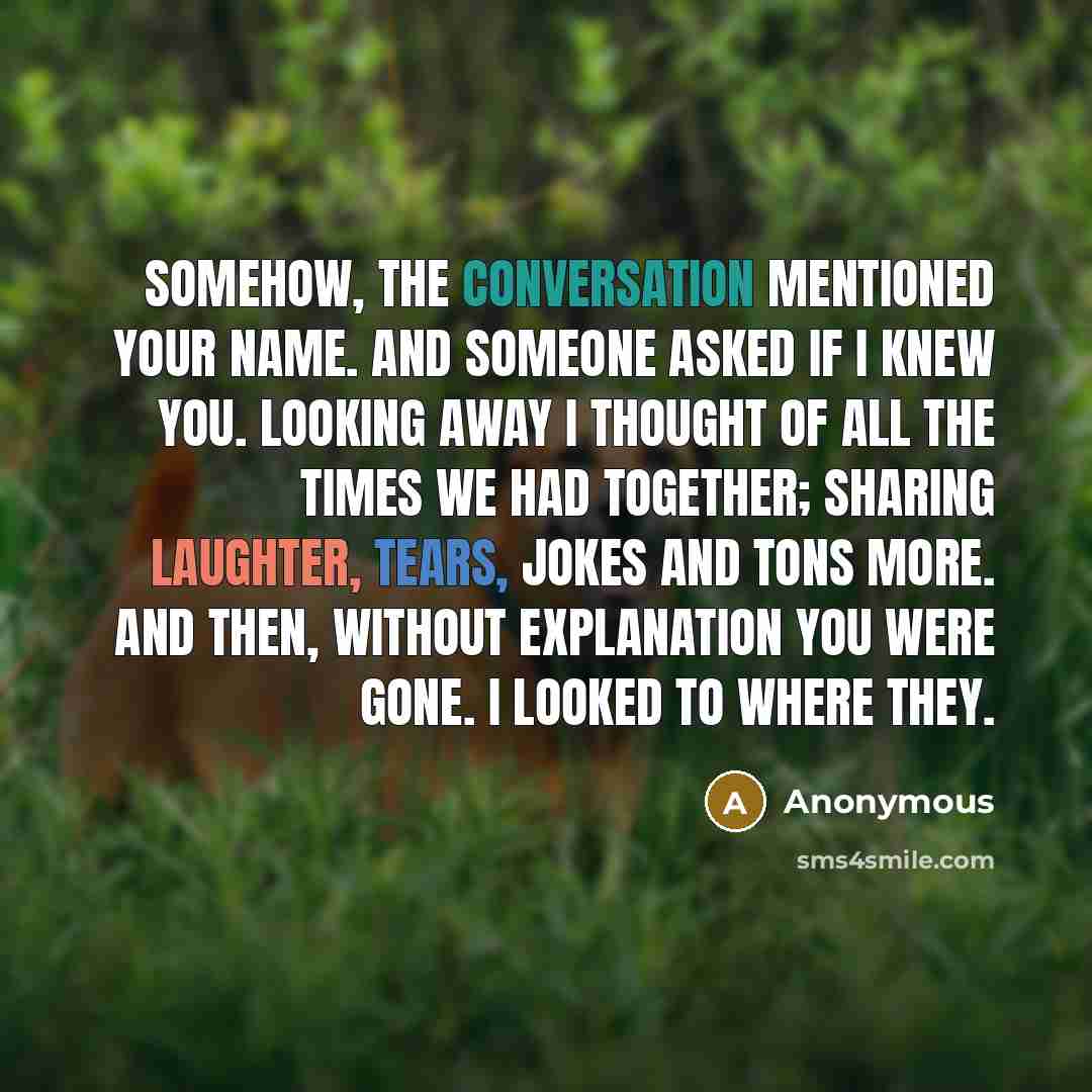 “Somehow, the conversation mentioned your name. And someone asked if I knew you. Looking away I thought of all the times we had together; Sharing laughter, tears, jokes and tons more. And then, without explanation you were gone. I looked to where they.” quote by Anonymous