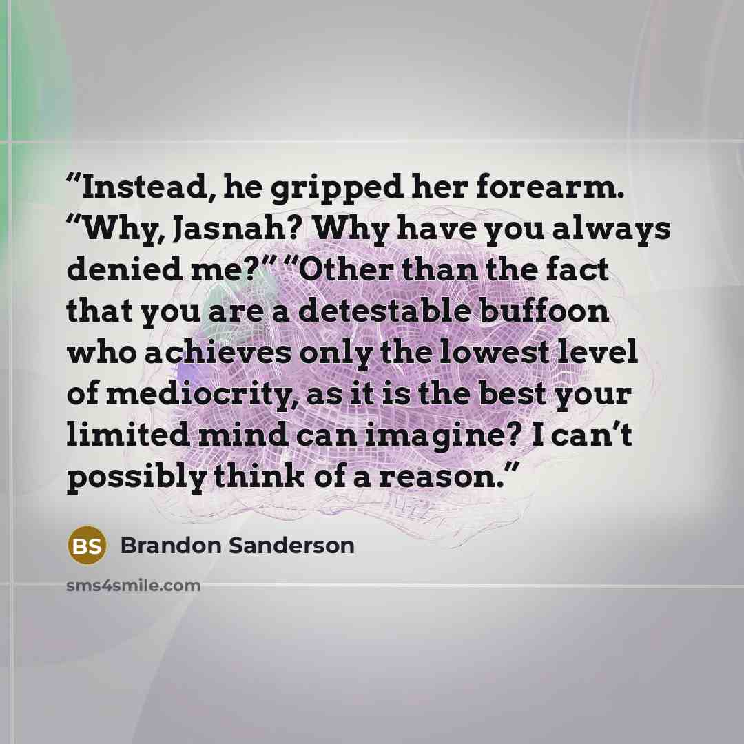 “Instead, he gripped her forearm. “Why, Jasnah? Why have you always denied me?” “Other than the fact that you are a detestable buffoon who achieves only the lowest level of mediocrity, as it is the best your limited mind can imagine? I can’t possibly think of a reason.” quote by Brandon Sanderson