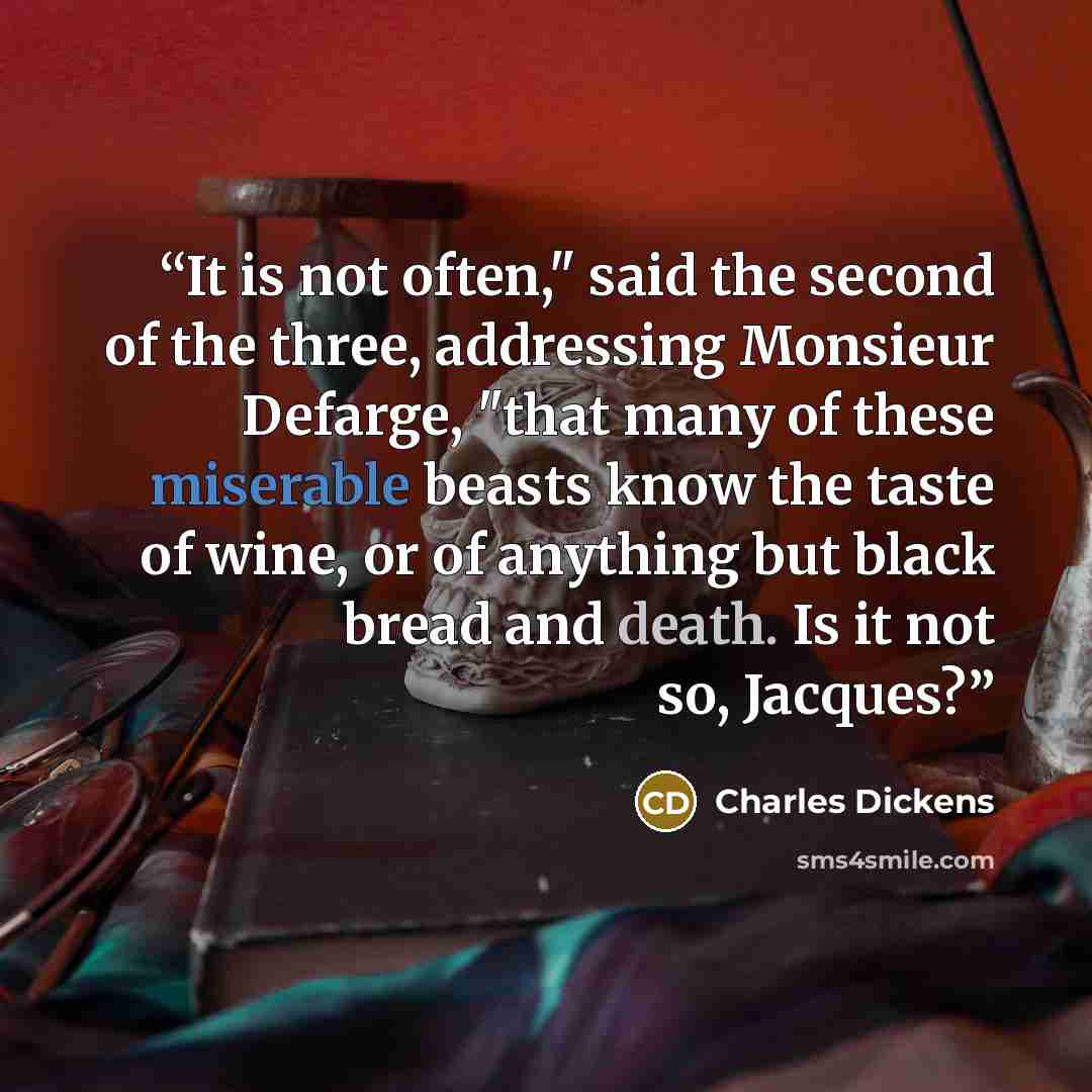 “It is not often," said the second of the three, addressing Monsieur Defarge, "that many of these miserable beasts know the taste of wine, or of anything but black bread and death. Is it not so, Jacques?” quote by Charles Dickens