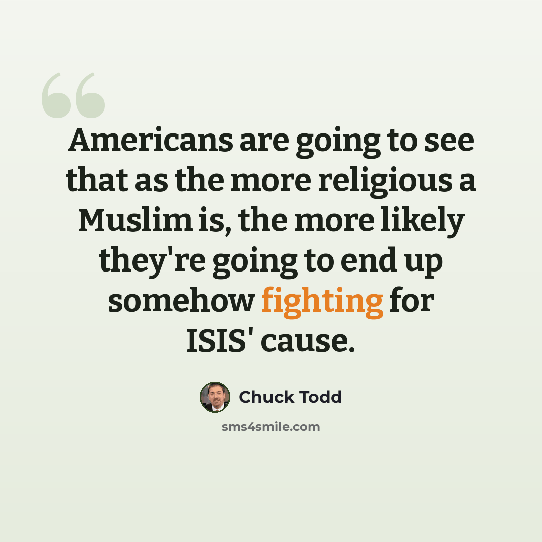 “Americans are going to see that as the more religious a Muslim is, the more likely they're going to end up somehow fighting for ISIS' cause.” quote by Chuck Todd