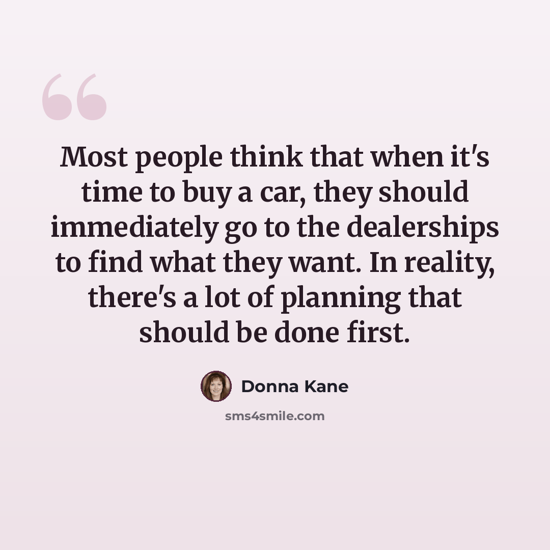 “Most people think that when it's time to buy a car, they should immediately go to the dealerships to find what they want. In reality, there's a lot of planning that should be done first.” quote by Donna Kane