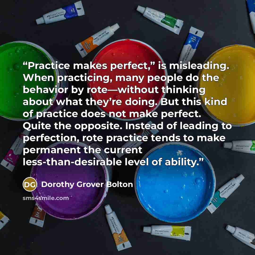 “Practice makes perfect,” is misleading. When practicing, many people do the behavior by rote—without thinking about what they’re doing. But this kind of practice does not make perfect. Quite the opposite. Instead of leading to perfection, rote practice tends to make permanent the current…” quote by Dorothy Grover Bolton