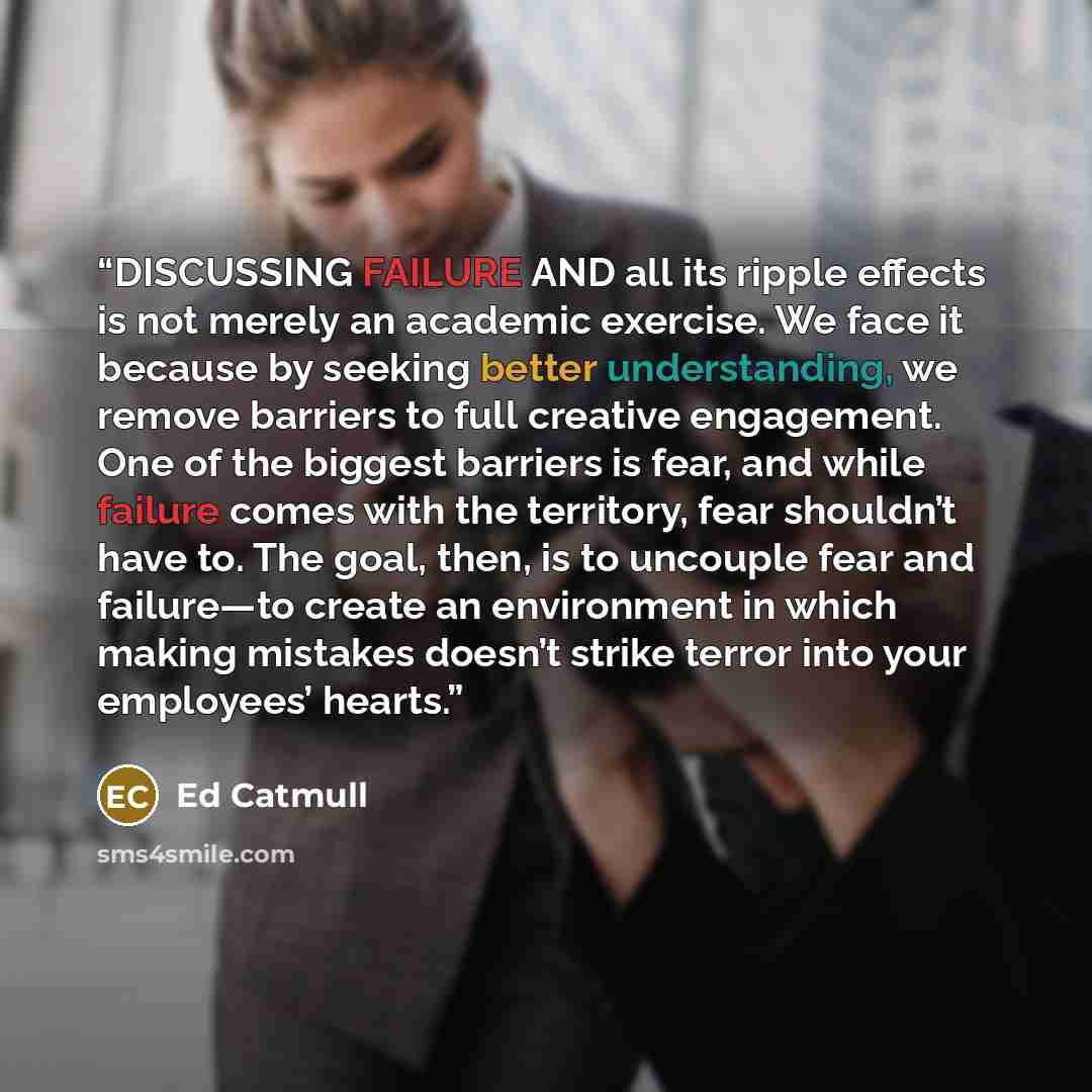 “DISCUSSING FAILURE AND all its ripple effects is not merely an academic exercise. We face it because by seeking better understanding, we remove barriers to full creative engagement. One of the biggest barriers is fear, and while failure comes with the territory, fear shouldn’t have to. The goal…” quote by Ed Catmull
