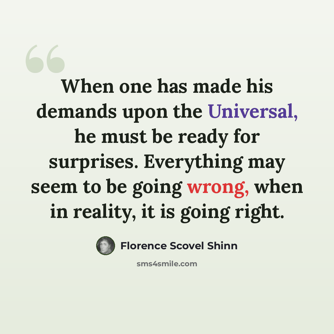 “When one has made his demands upon the Universal, he must be ready for surprises. Everything may seem to be going wrong, when in reality, it is going right.” quote by Florence Scovel Shinn