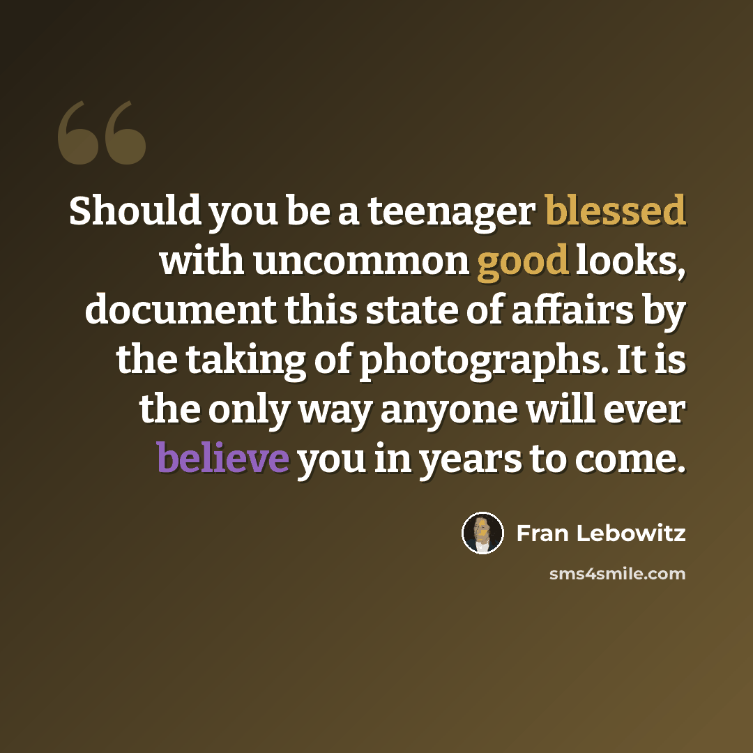 “Should you be a teenager blessed with uncommon good looks, document this state of affairs by the taking of photographs. It is the only way anyone will ever believe you in years to come.” quote by Fran Lebowitz