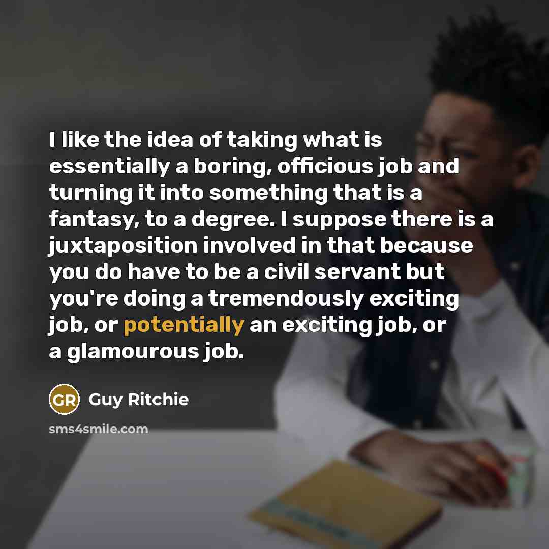 “I like the idea of taking what is essentially a boring, officious job and turning it into something that is a fantasy, to a degree. I suppose there is a juxtaposition involved in that because you do have to be a civil servant but you're doing a tremendously exciting job, or potentially an exciting…” quote by Guy Ritchie