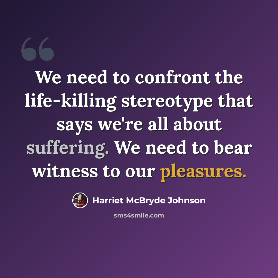 “We need to confront the life-killing stereotype that says we're all about suffering. We need to bear witness to our pleasures.” quote by Harriet McBryde Johnson