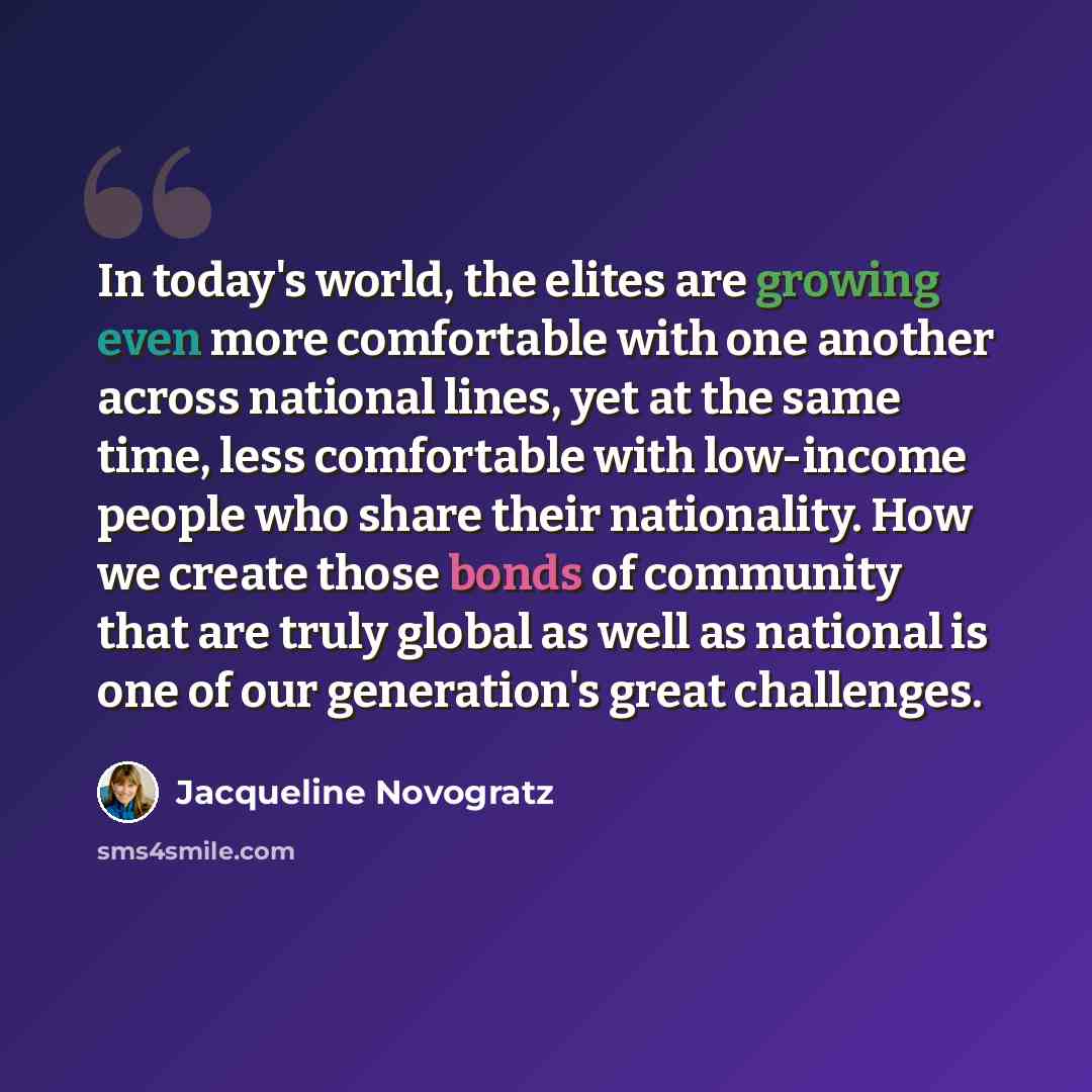 “In today's world, the elites are growing even more comfortable with one another across national lines, yet at the same time, less comfortable with low-income people who share their nationality. How we create those bonds of community that are truly global as well as national is one of our…” quote by Jacqueline Novogratz