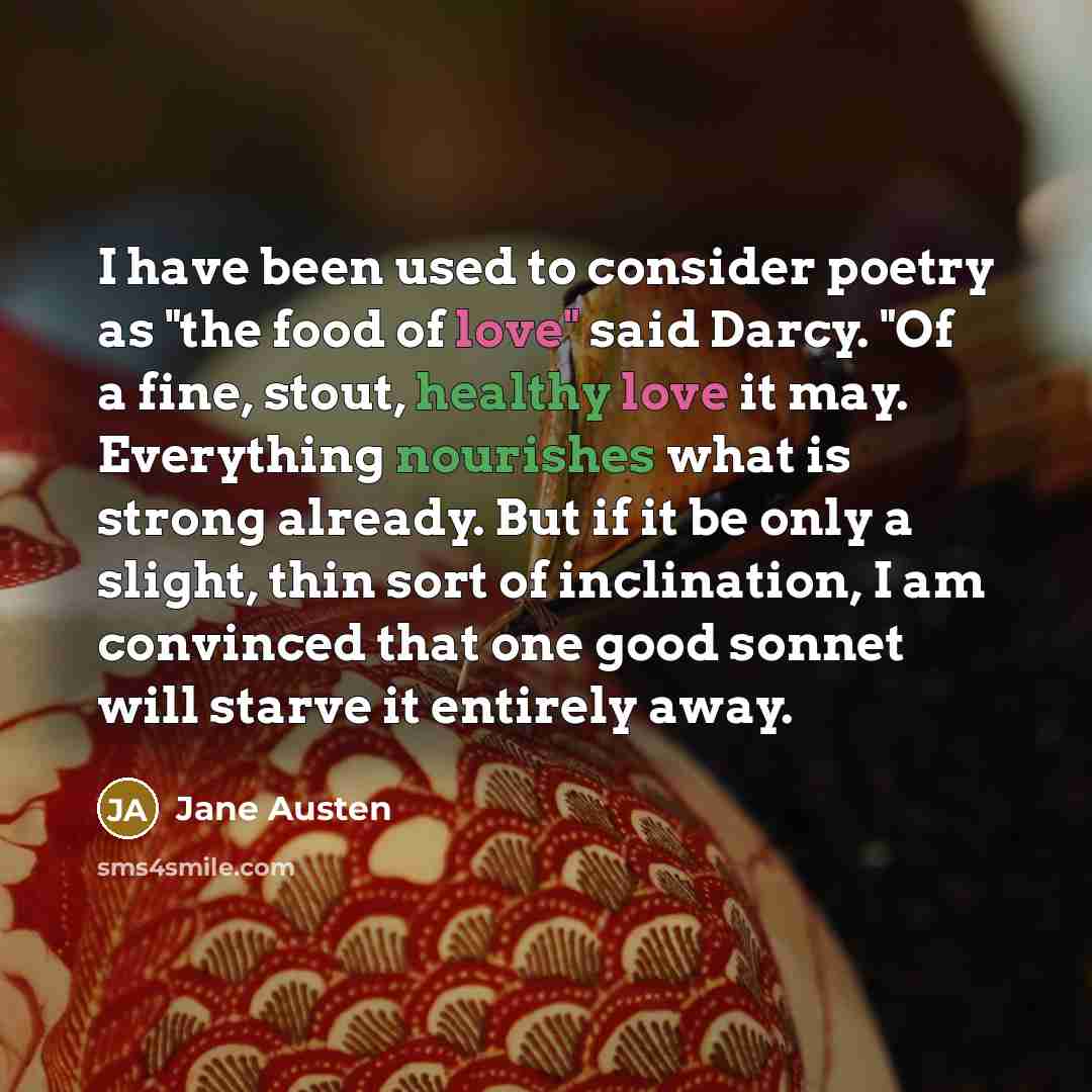 “I have been used to consider poetry as "the food of love" said Darcy. "Of a fine, stout, healthy love it may. Everything nourishes what is strong already. But if it be only a slight, thin sort of inclination, I am convinced that one good sonnet will starve it entirely away.” quote by Jane Austen