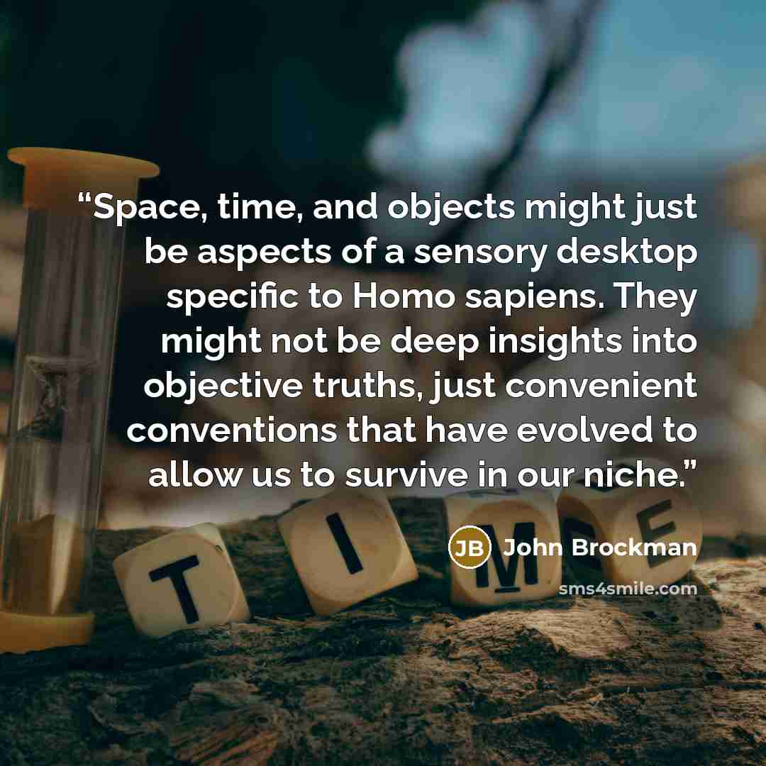 “Space, time, and objects might just be aspects of a sensory desktop specific to Homo sapiens. They might not be deep insights into objective truths, just convenient conventions that have evolved to allow us to survive in our niche.” quote by John Brockman