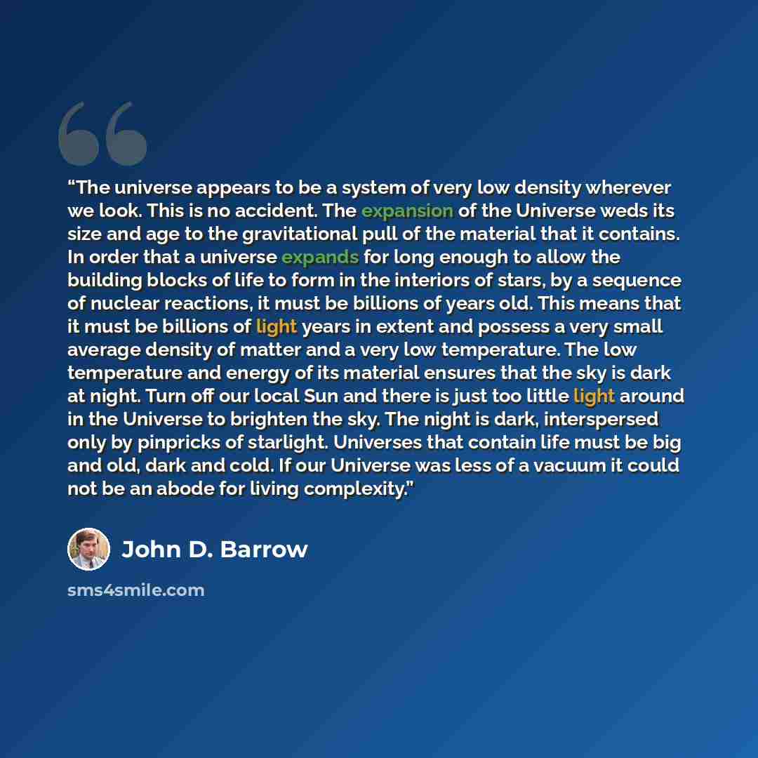 “The universe appears to be a system of very low density wherever we look. This is no accident. The expansion of the Universe weds its size and age to the gravitational pull of the material that it contains. In order that a universe expands for long enough to allow the building blocks of life to…” quote by John D. Barrow