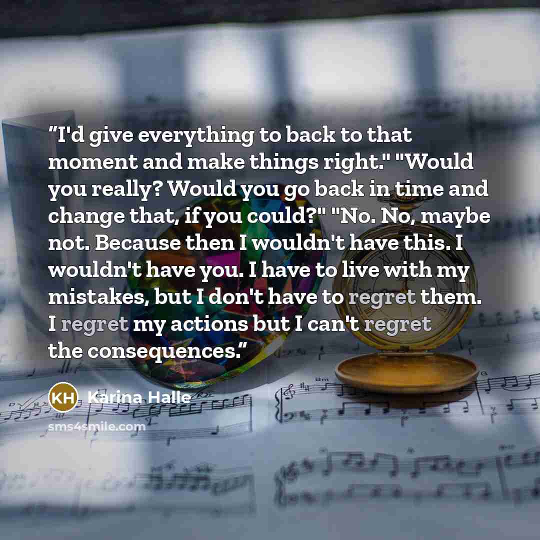 “I'd give everything to back to that moment and make things right." "Would you really? Would you go back in time and change that, if you could?" "No. No, maybe not. Because then I wouldn't have this. I wouldn't have you. I have to live with my mistakes, but I don't have to regret them. I regret my…” quote by Karina Halle