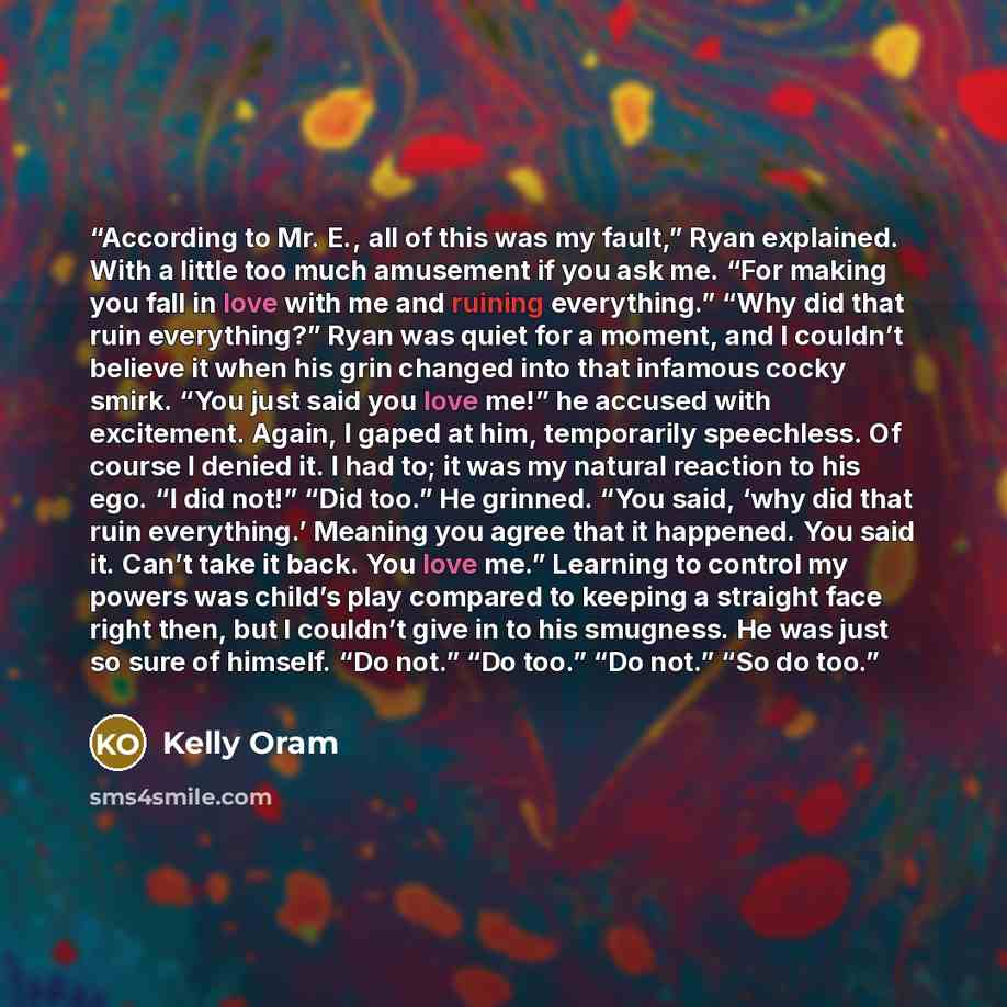“According to Mr. E., all of this was my fault,” Ryan explained. With a little too much amusement if you ask me. “For making you fall in love with me and ruining everything.” “Why did that ruin everything?” Ryan was quiet for a moment, and I couldn’t believe it when his grin changed into that…” quote by Kelly Oram