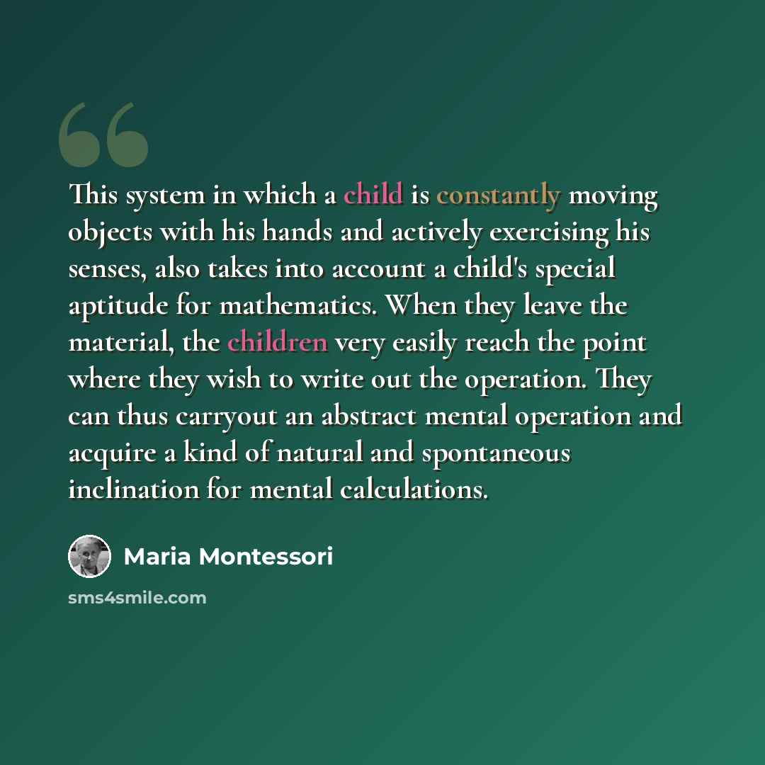 “This system in which a child is constantly moving objects with his hands and actively exercising his senses, also takes into account a child's special aptitude for mathematics. When they leave the material, the children very easily reach the point where they wish to write out the operation. They…” quote by Maria Montessori