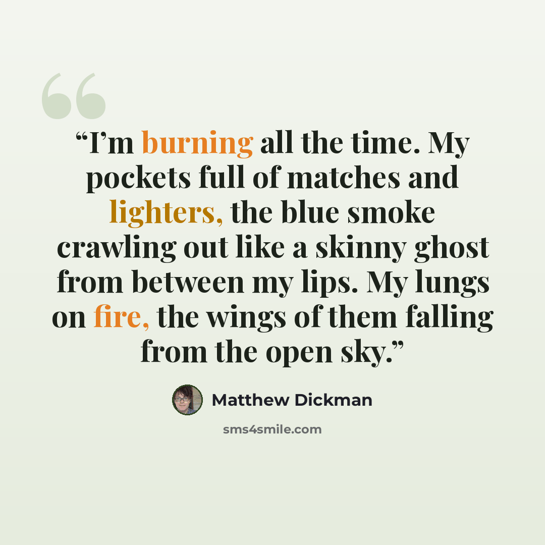 “I’m burning all the time. My pockets full of matches and lighters, the blue smoke crawling out like a skinny ghost from between my lips. My lungs on fire, the wings of them falling from the open sky.” quote by Matthew Dickman